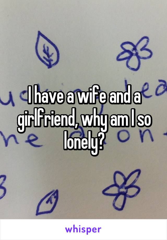 I have a wife and a girlfriend, why am I so lonely?