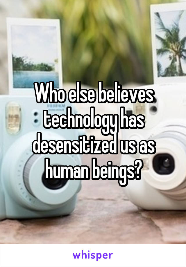 Who else believes technology has desensitized us as human beings?