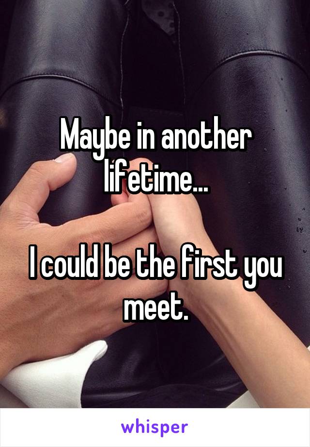 Maybe in another lifetime...

I could be the first you meet.