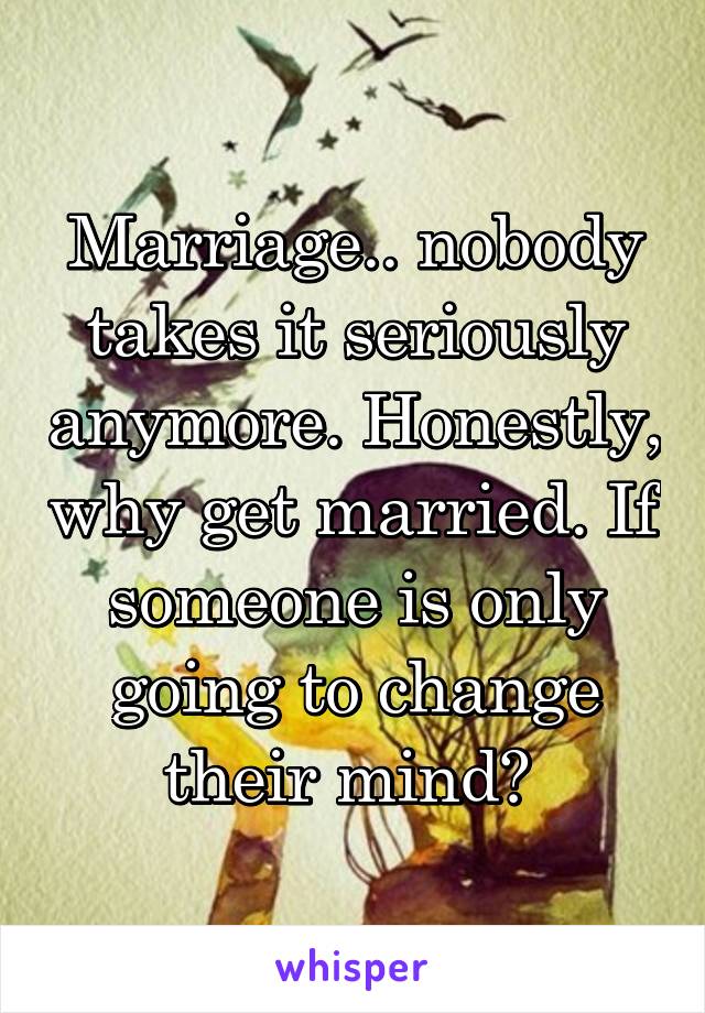 Marriage.. nobody takes it seriously anymore. Honestly, why get married. If someone is only going to change their mind? 