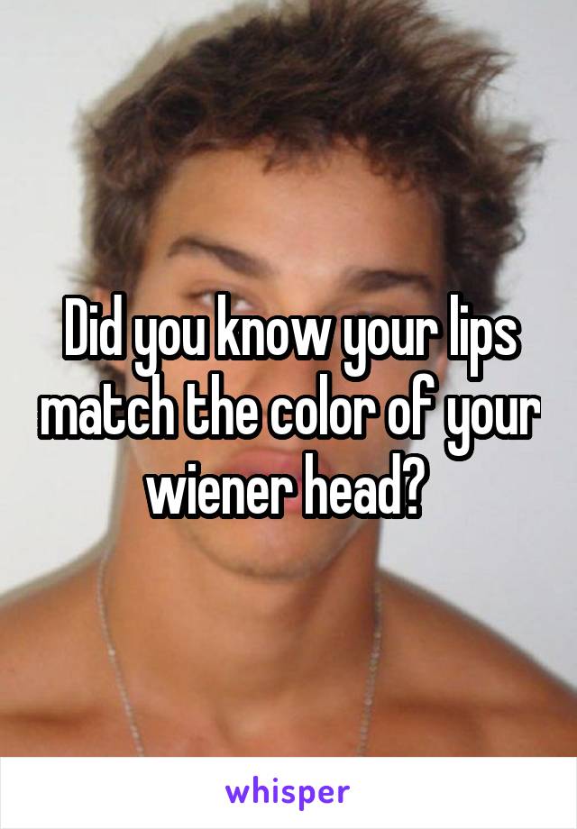 Did you know your lips match the color of your wiener head? 