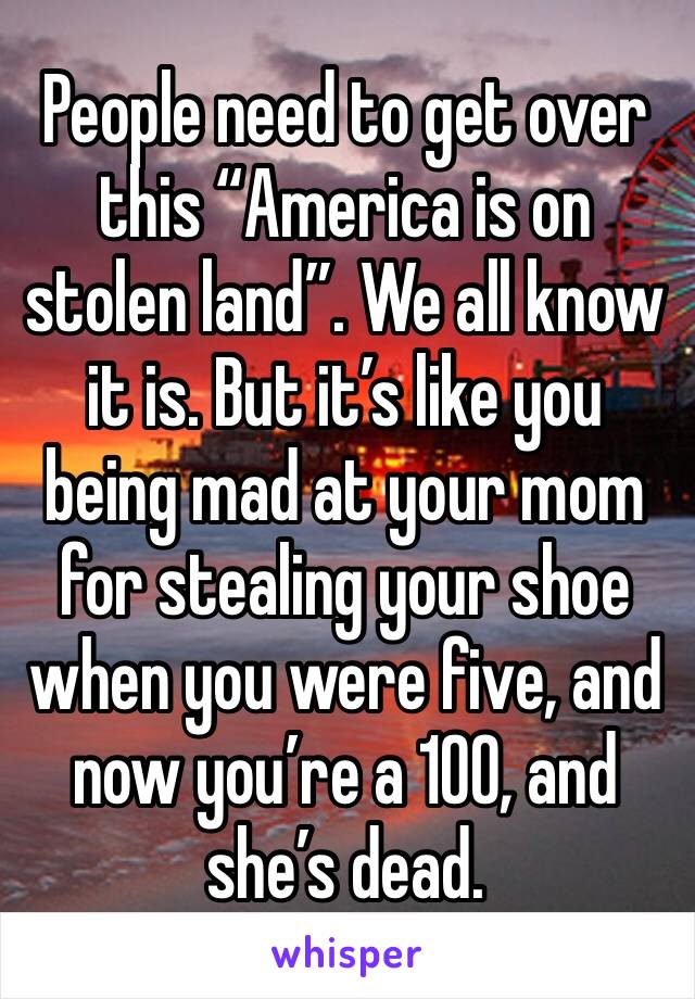 People need to get over this “America is on stolen land”. We all know it is. But it’s like you being mad at your mom for stealing your shoe when you were five, and now you’re a 100, and she’s dead. 