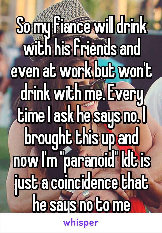 So my fiance will drink with his friends and even at work but won't drink with me. Every time I ask he says no. I brought this up and now I'm "paranoid" Idt is just a coincidence that he says no to me