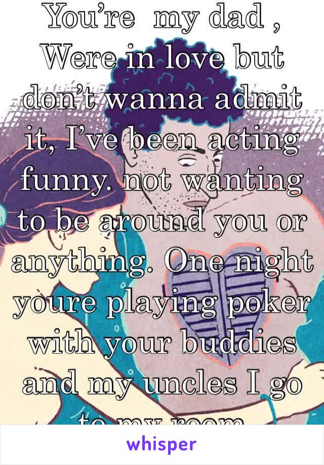 You’re  my dad , Were in love but don’t wanna admit it, I’ve been acting funny. not wanting to be around you or anything. One night youre playing poker with your buddies and my uncles I go to my room