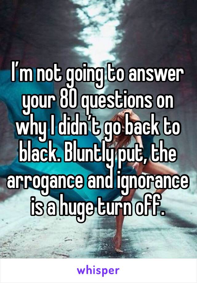 I’m not going to answer your 80 questions on why I didn’t go back to black. Bluntly put, the arrogance and ignorance is a huge turn off.