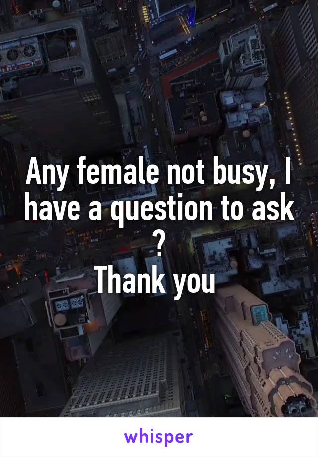 Any female not busy, I have a question to ask ?
Thank you 