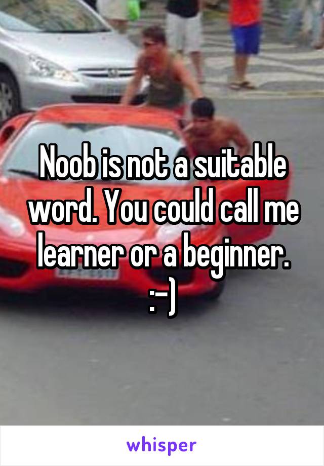 Noob is not a suitable word. You could call me learner or a beginner. :-)