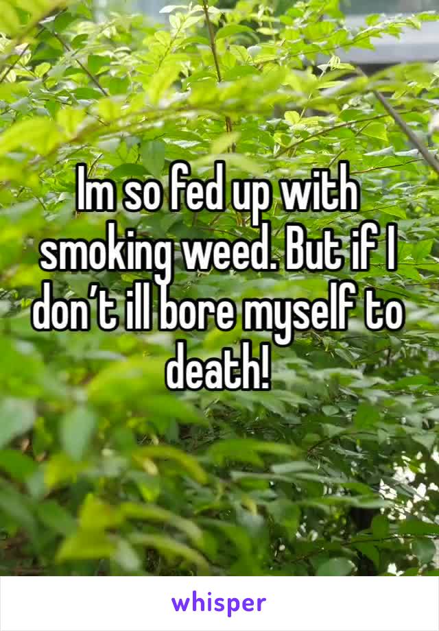 Im so fed up with smoking weed. But if I don’t ill bore myself to death!