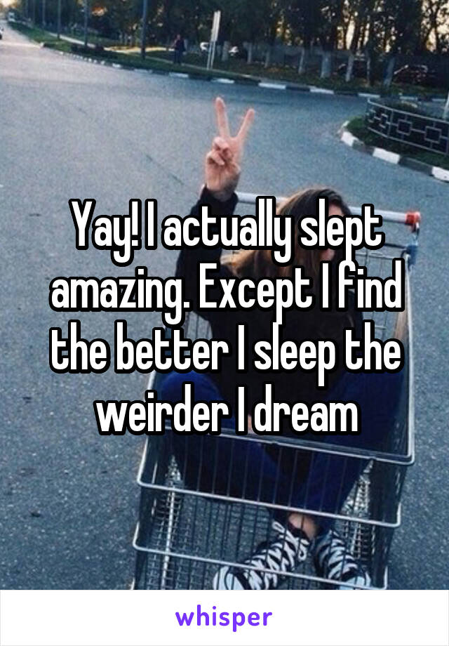 Yay! I actually slept amazing. Except I find the better I sleep the weirder I dream