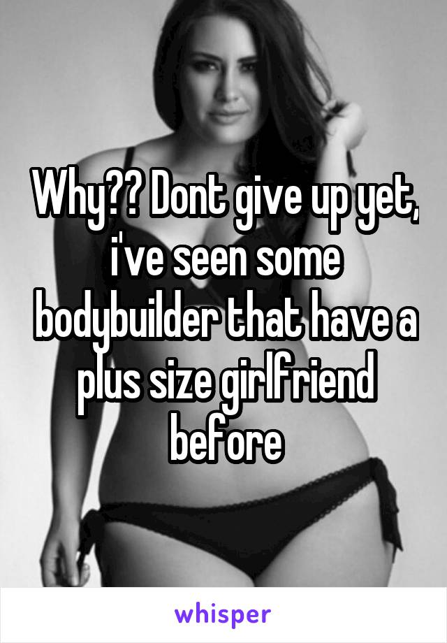 Why?? Dont give up yet, i've seen some bodybuilder that have a plus size girlfriend before