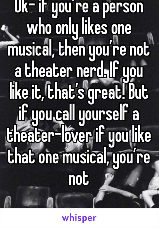 Ok- if you’re a person who only likes one musical, then you’re not a theater nerd. If you like it, that’s great! But if you call yourself a theater-lover if you like that one musical, you’re not 