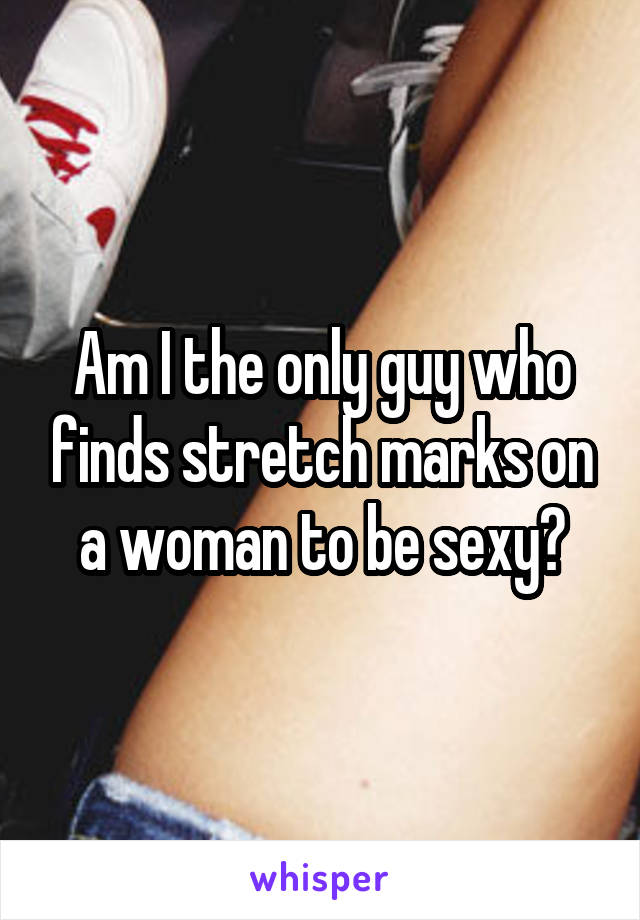 Am I the only guy who finds stretch marks on a woman to be sexy?