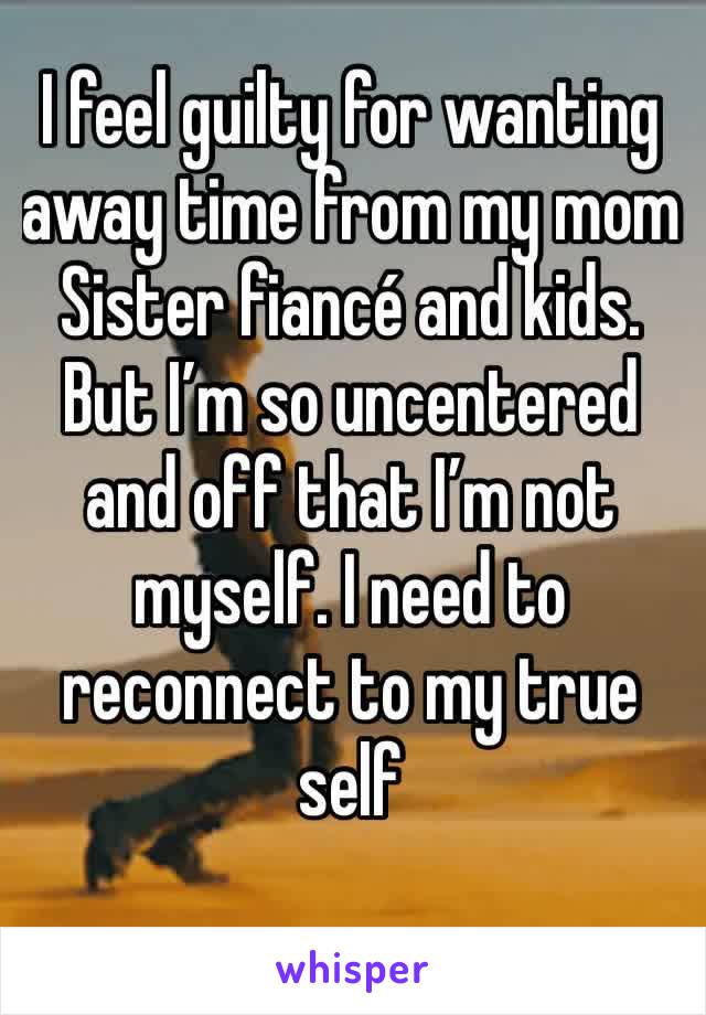 I feel guilty for wanting away time from my mom Sister fiancé and kids. But I’m so uncentered and off that I’m not myself. I need to reconnect to my true self