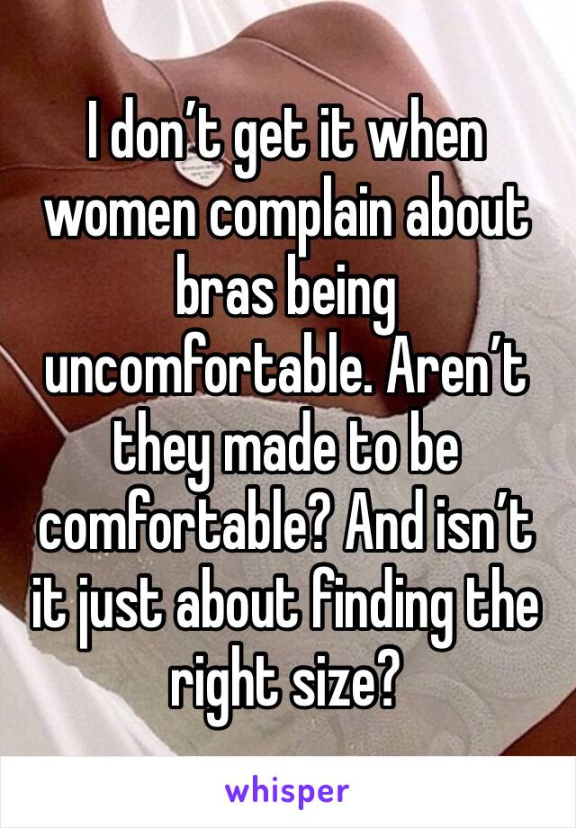 I don’t get it when women complain about bras being uncomfortable. Aren’t they made to be comfortable? And isn’t it just about finding the right size?