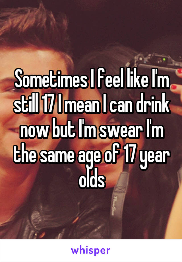 Sometimes I feel like I'm still 17 I mean I can drink now but I'm swear I'm the same age of 17 year olds