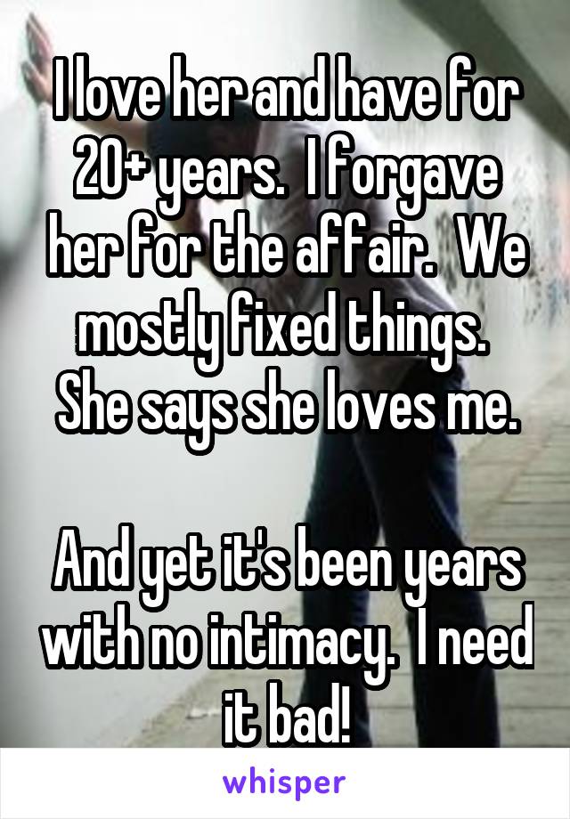 I love her and have for 20+ years.  I forgave her for the affair.  We mostly fixed things.  She says she loves me.

And yet it's been years with no intimacy.  I need it bad!