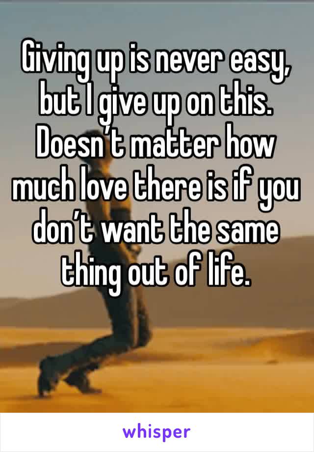 Giving up is never easy, but I give up on this. Doesn’t matter how much love there is if you don’t want the same thing out of life.