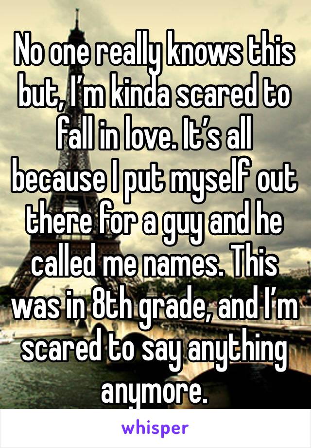 No one really knows this but, I’m kinda scared to fall in love. It’s all because I put myself out there for a guy and he called me names. This was in 8th grade, and I’m scared to say anything anymore.