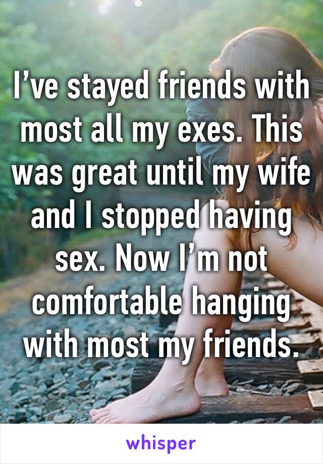 I’ve stayed friends with most all my exes. This was great until my wife and I stopped having sex. Now I’m not comfortable hanging with most my friends. 