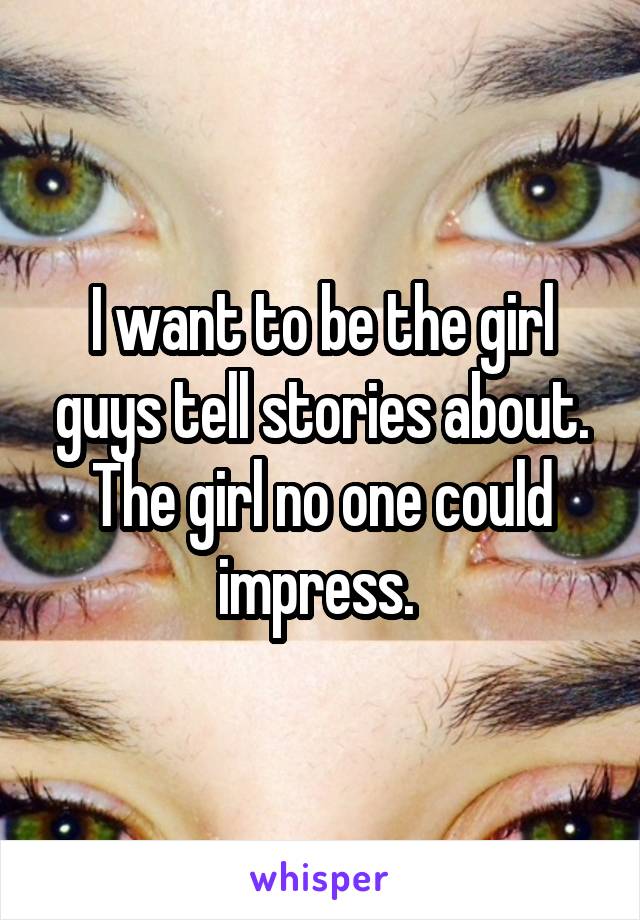 I want to be the girl guys tell stories about. The girl no one could impress. 