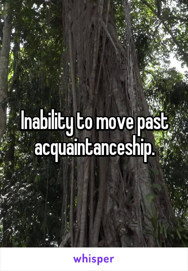 Inability to move past acquaintanceship.