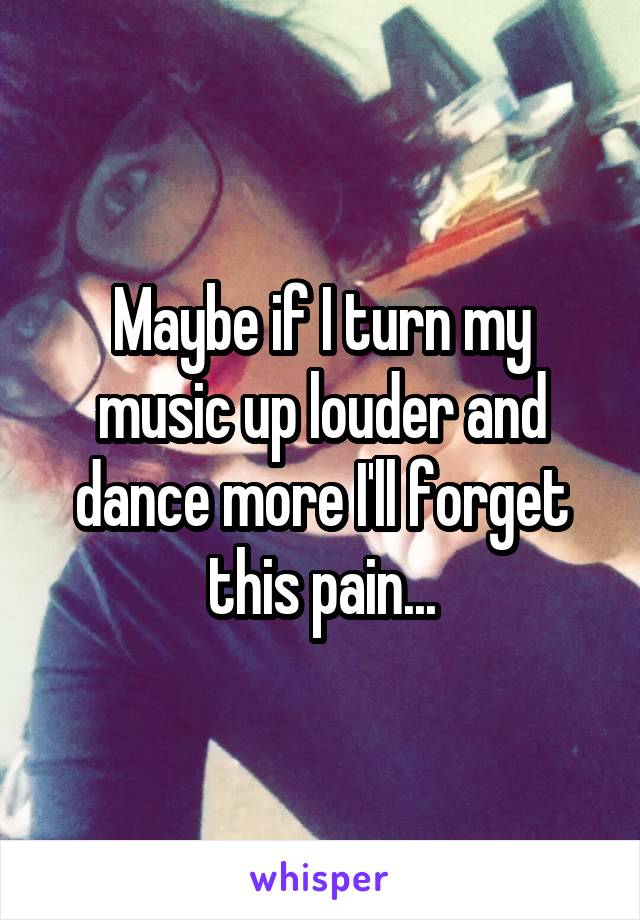 Maybe if I turn my music up louder and dance more I'll forget this pain...