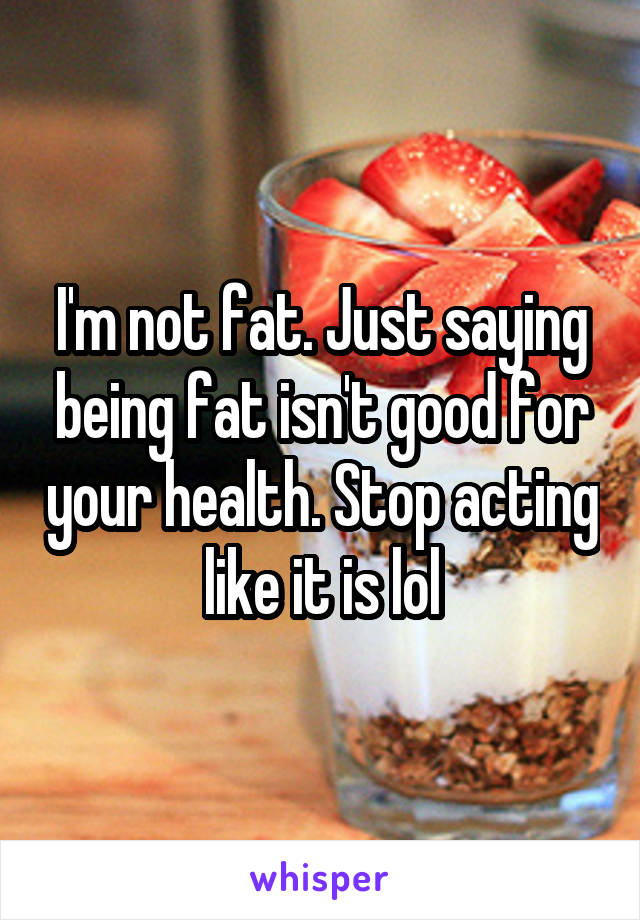 I'm not fat. Just saying being fat isn't good for your health. Stop acting like it is lol