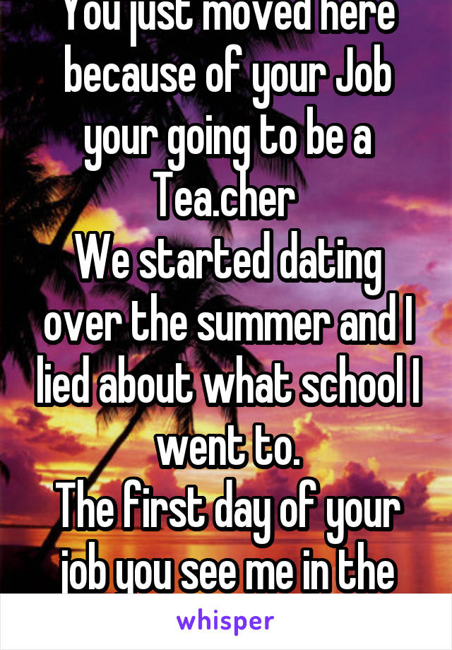 You just moved here because of your Job your going to be a Tea.cher 
We started dating over the summer and I lied about what school I went to.
The first day of your job you see me in the back 