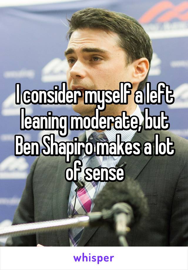 I consider myself a left leaning moderate, but Ben Shapiro makes a lot of sense