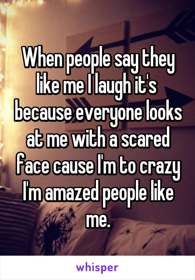 When people say they like me I laugh it's  because everyone looks at me with a scared face cause I'm to crazy I'm amazed people like me.