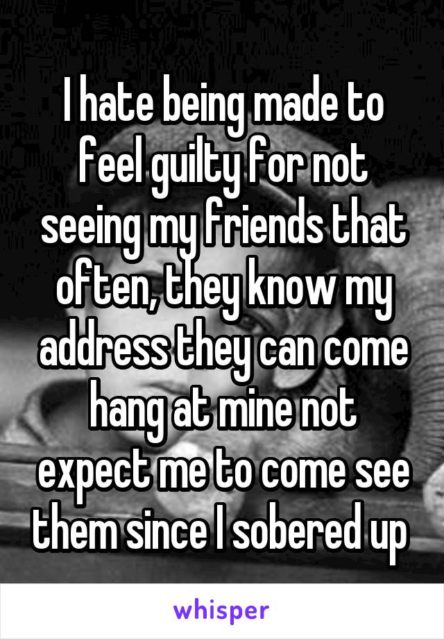 I hate being made to feel guilty for not seeing my friends that often, they know my address they can come hang at mine not expect me to come see them since I sobered up 