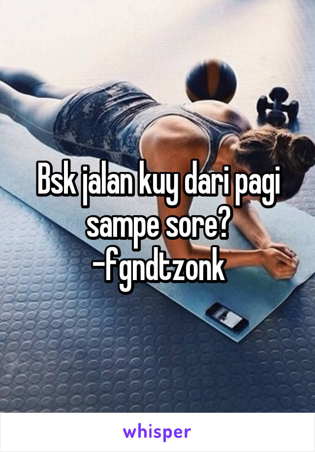 Bsk jalan kuy dari pagi sampe sore?
-fgndtzonk