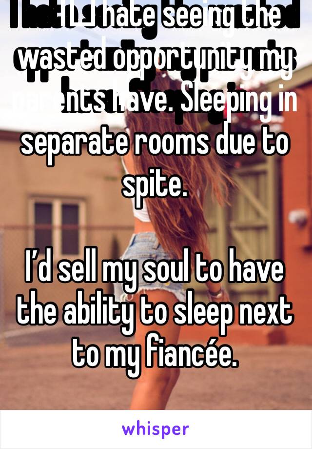 I️ hate seeing the wasted opportunity my parents have. Sleeping in separate rooms due to spite. 

I’d sell my soul to have the ability to sleep next to my fiancée. 