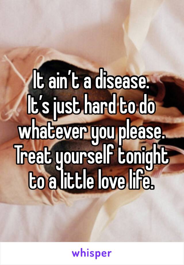 It ain’t a disease.
It’s just hard to do whatever you please.
Treat yourself tonight to a little love life.