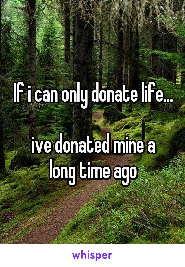 If i can only donate life...

ive donated mine a long time ago