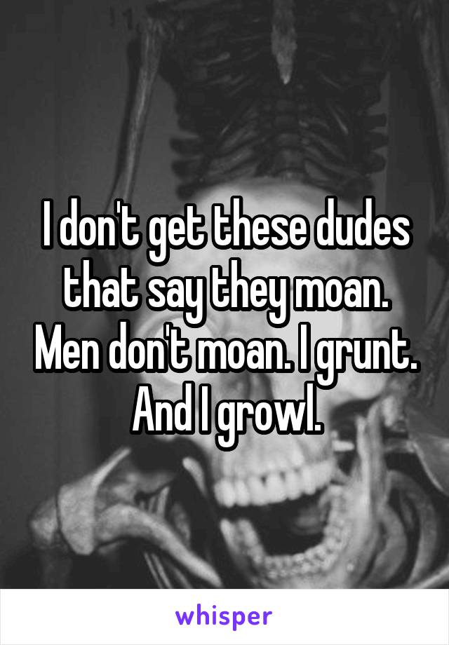 I don't get these dudes that say they moan. Men don't moan. I grunt. And I growl.