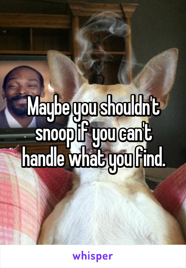 Maybe you shouldn't snoop if you can't handle what you find.