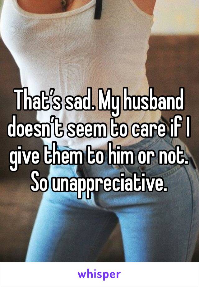 That’s sad. My husband doesn’t seem to care if I give them to him or not. So unappreciative. 