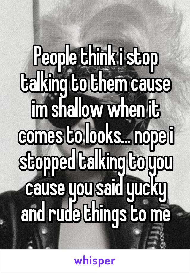 People think i stop talking to them cause im shallow when it comes to looks... nope i stopped talking to you cause you said yucky and rude things to me