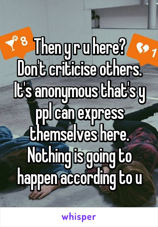 Then y r u here?
Don't criticise others.
It's anonymous that's y ppl can express themselves here. Nothing is going to happen according to u