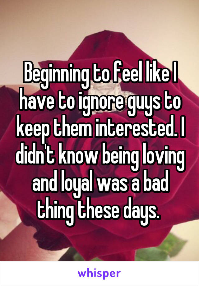 Beginning to feel like I have to ignore guys to keep them interested. I didn't know being loving and loyal was a bad thing these days. 