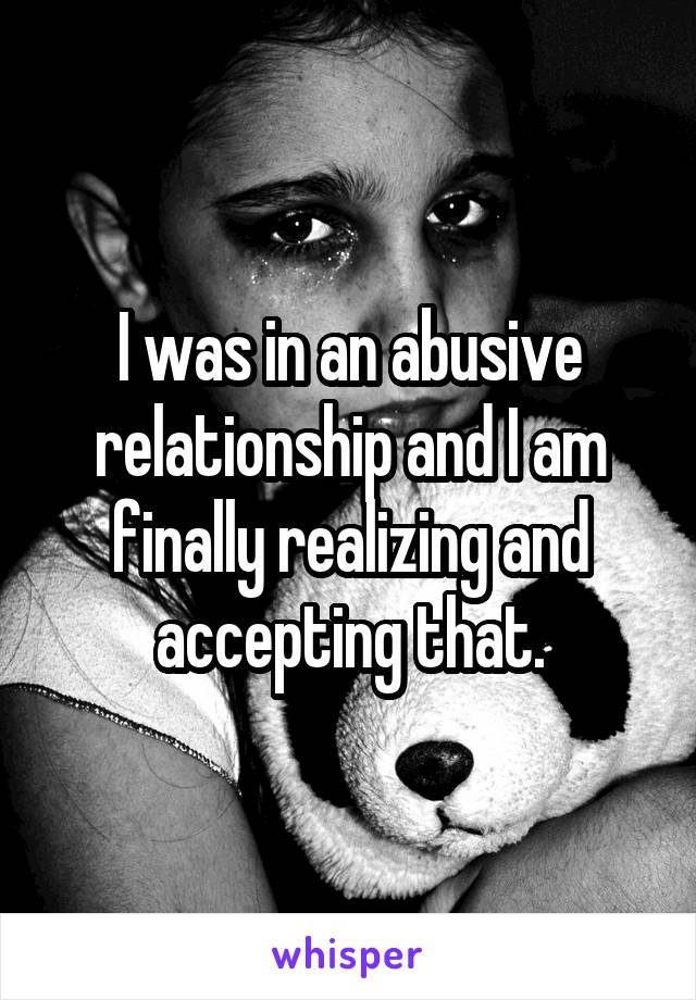 I was in an abusive relationship and I am finally realizing and accepting that.