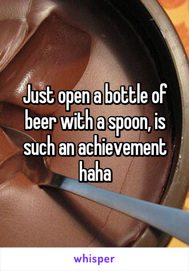 Just open a bottle of beer with a spoon, is such an achievement haha