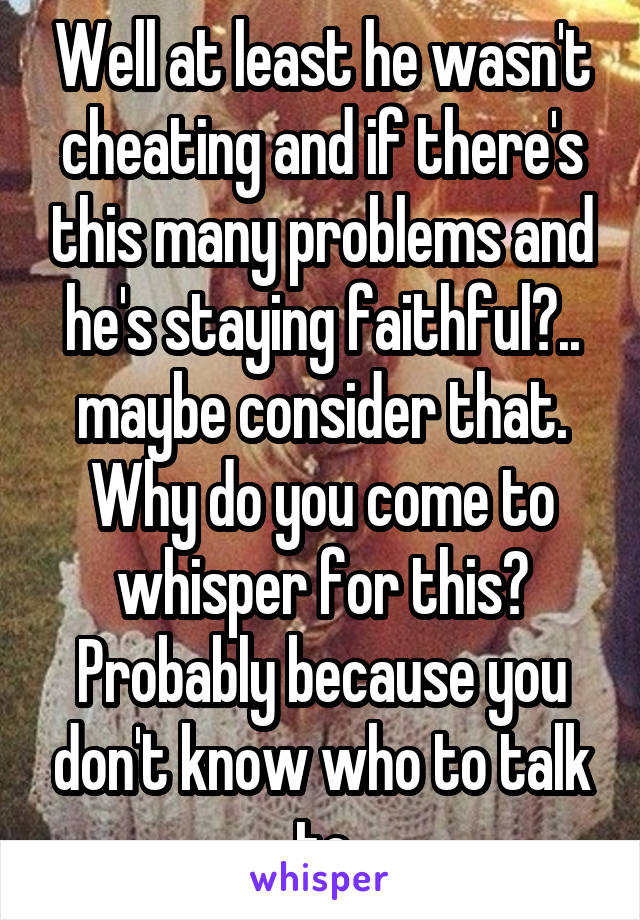 Well at least he wasn't cheating and if there's this many problems and he's staying faithful?.. maybe consider that. Why do you come to whisper for this? Probably because you don't know who to talk to