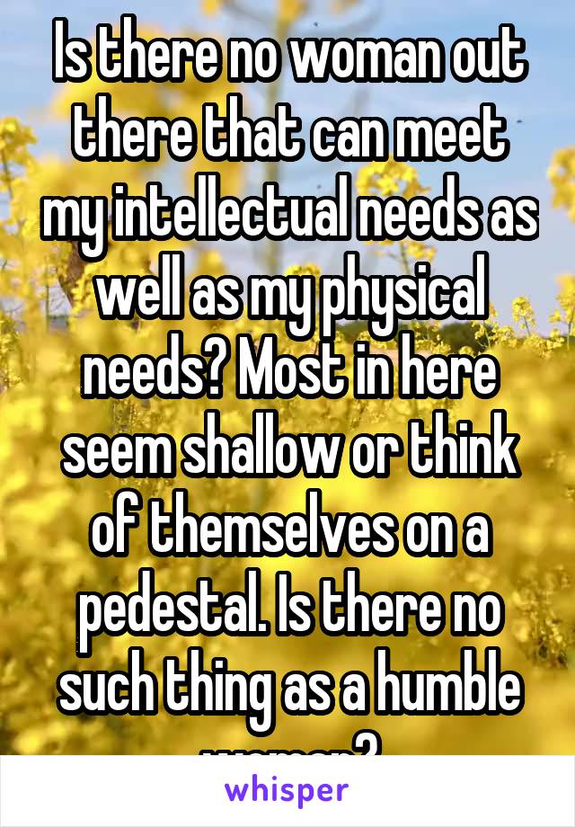 Is there no woman out there that can meet my intellectual needs as well as my physical needs? Most in here seem shallow or think of themselves on a pedestal. Is there no such thing as a humble woman?