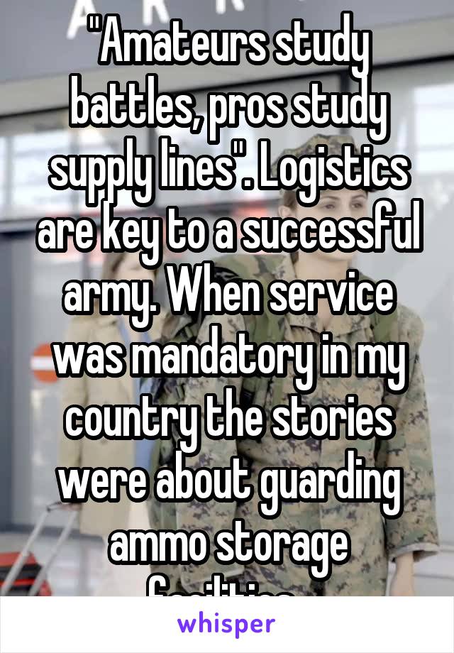 "Amateurs study battles, pros study supply lines". Logistics are key to a successful army. When service was mandatory in my country the stories were about guarding ammo storage facilities. 