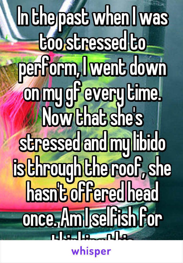 In the past when I was too stressed to perform, I went down on my gf every time. Now that she's stressed and my libido is through the roof, she hasn't offered head once. Am I selfish for thinking this