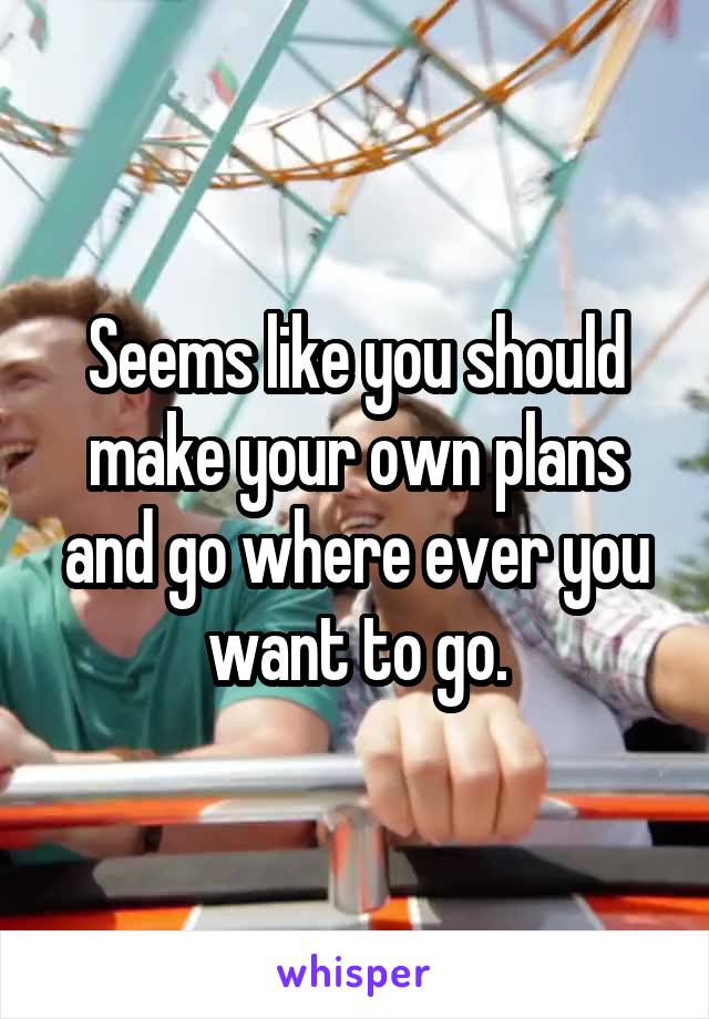 Seems like you should make your own plans and go where ever you want to go.