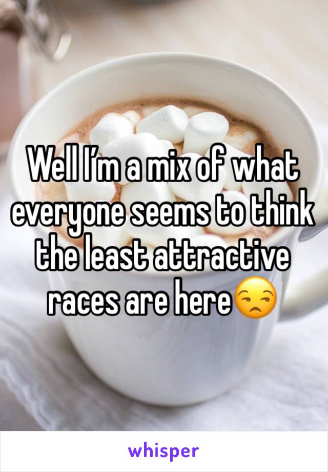 Well I’m a mix of what everyone seems to think the least attractive races are here😒