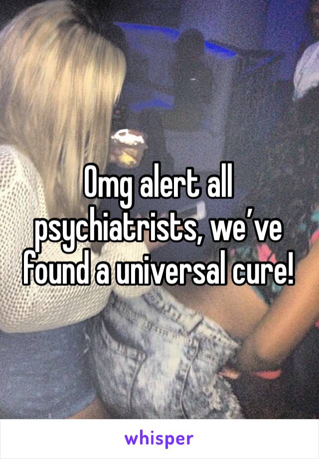 Omg alert all psychiatrists, we’ve found a universal cure!